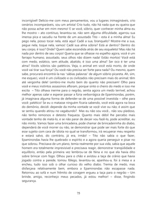 incorrigível! Delicio-me com meus pensamentos, vou a lugares inimagináveis, crio
cenários incomparáveis, sou um artista! Crio tudo, não há nada que eu queira que
não possa achar em mim mesmo! E se você, sóbrio, quer conhecer minha alma eu
lhe mostro – ato continuo, levantou-se, não sem alguma dificuldade, agarrou sua
imensa pica e sacudiu na frente de um assustado Tito – esta é a minha alma! Eu
pego nela, posso tocar nela, está aqui! Cadê a sua, branquelo? Mostre-me a sua,
pegue nela, toque nela, vamos! Cadê sua alma sóbria? Está ai dentro? Dentro do
seu corpo, é isso? Onde? Quem sabe escondida atrás de seu esqueleto! Mas não há
nada por dentro de seu corpo! Queria que se olhasse no espelho agora, você é um
farrapo humano, assustado, seus olhos não dizem nada! Estão mortos! Você está
com medo, estático, sem atitude, abatido, é isso uma alma? Ser oco é ter uma
alma? Vocês sóbrios são patéticos. Veja, o animal em você está morto, de onde
você vai tirar sua força? Ou você não precisa ser forte para nada? Ou mesmo, quem
sabe, procurará encontrá-la nas ‘sábias palavras’ de algum sóbrio picareta. Ah, sim,
me esqueci, você é um civilizado e os civilizados não precisam mais do animal; têm
até vergonha dele! Lembro-me muito bem do quanto não precisam! Olho para
você e meus instintos assassinos afloram, porque sinto o cheiro do medo e isso me
excita – Tito olhava inerme para o negrão, sentia agora um medo terrível, achou
melhor apenas calar e esperar passar a fúria verborrágica de Epaminondas, porém,
já imaginava alguma forma de defender-se de uma possível investida – olhe para
você: patético! Se eu o matasse ninguém ficaria sabendo, você está agora na boca
do demônio, decidi: depende da minha vontade se você vive ou não; é assim que
se sentiu quando atirou no vagabundo? Mas eu não sou você... não sou piedoso,
não tenho remorsos e detesto fraqueza. Quanto mais débil lhe percebo mais
vontade tenho de matá-lo, e se não parar de decair vou fazê-lo, pode acreditar, eu
não minto. Vamos fazer uma brincadeira, pode chamar de brincadeirinha do diabo,
dependerá de você morrer ou não, se demonstrar que pode ser mais forte do que
esse sujeito com cara de idiota no qual se transformou, irá recuperar meu respeito
e estará salvo, do contrário, já era, irmão! – Tito não sabia o que fazer,
Epaminondas havia lhe quebrado o espírito e a agora queria perseguir e pisar no
que sobrou. Precisava de um plano, temia realmente por sua vida, sabia que aquele
homem era totalmente imprevisível e precisava reagir, demonstrar tranqüilidade e
equilíbrio, então pela primeira vez lembrou-se de Nina e no que ela havia dito
sobre brincar com fogo. Olhou para o chão e avistou a taça de crânio que havia
jogado contra a parede, tomou fôlego, levantou-se, apanhou-a, foi à mesa e a
encheu, tudo isso sob o olhar curioso do velho diabo. Tremia de medo, mas
disfarçava relativamente bem, embora a Epaminondas não escapasse nada.
Retornou ao sofá e num frêmito de coragem ergueu a taça para o negrão – Um
brinde, amigo, reconheço meus pecados, já estou melhor! – disse, fingindo
segurança.



                                        75
 