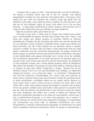 - Começou bem e cagou no final – disse Epaminondas, em tom de deboche –
seu esforço é louvável, porém aqui não se fala em ‘pecado’, esta palavra
desagradável é evitada em meus domínios. Esta palavra fede, e não quero outros
odores por aqui além dos oriundos dos incensos; então seja gentil com seu
anfitrião e evite exalar o mau hálito de certos conceitos. No mais está bom, vá lá!
Até sua cor está voltando. Agora há pouco você estava da cor da sua alma,
há,há,há... – o rapaz bebeu avidamente no crânio e limpou o canto da boca com as
costas da mão, então olhou para seu anfitrião com algum desânimo.
   - Diga-me, eu preciso saber, quem afinal sou eu?
    -Você não é você, você ‘é’ todos. Esse é o truque mais moderno para acabar
com a individualidade de alguém. Há bem pouco tempo eles eram ‘massa’, uma
besta sem cabeça que sempre assustou os picaretas. Mesmo as melhores
pinceladas de civilização não são suficientes para deter esse monstro quando está
em seu elemento; muitos conceitos e fantasmas foram criados para manter essa
besta dormindo, mas não é fácil. Quando em seu elemento natural é violenta,
assassina e acéfala, vai para o lado que bater o vento destruindo tudo por onde
passa; é realmente uma arte conservá-la desmembrada. Os antigos romanos lhe
davam sangue, seu alimento natural, para mantê-la dócil e subserviente, mas agora
na pós-modernidade está apenas caramelada com o tênue verniz da civilidade,
sem se alimentar regularmente. É um vulcão que dorme. Os picaretas sabem que
precisam fazer muita mímica para distraí-la, dar-lhe divertimentos, de preferência
os mais estúpidos e idiotas, pois a massa detesta qualquer indício de inteligência.
Não abrem mão também, os picaretas, do ilusionismo político, artimanha esta que
os mantém no topo para melhor chupar-lhes o sangue. Quando fora de seu
elemento natural é de se ver com que dificuldade suas unidades, ou fragmentos
isolados do monstro, - eu os chamo de ‘ogros’ - se comportam ‘civilizadamente’
pois não têm autonomia, individualidade, são ‘massa’ nada mais, precisam do
censo comum, precisam estar juntos para formarem a besta da qual fazem parte,
só assim encontrando a felicidade ruidosa de seu estado natural. Remova um
pouco desse verniz e sinta o cheiro do que se encontra por baixo. Não é mole
irmão! Mas a estes, todos toleram porque são gregários, enquanto não puderem
formar seu grande e acéfalo corpo, tudo estará a salvo, pensam os picaretas. Mais
que isto, eles até praticam suas pantomimas e suas mentiras só para ela, sempre
com bons dividendos, pois sabem que a massa é crédula por natureza. Para
adocicá-la, atualmente guindaram-na ao status de consumidores, mesmo que aí
haja a predominância burguesa, é um nome mais pomposo, mas a merda é a
mesma. Abrindo sua imensa bocarra para abocanhar tecnologia e os estereótipos
que acompanham essa porra toda, se satisfazem distraindo-se com novos
brinquedinhos e vestindo comportamentos planejados se transformam em massa
mansa, verdadeiros exércitos de autômatos. Porém, há sempre os descontentes, e



                                        76
 