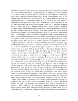 aí pode estar o perigo, quem consome muito menos, ou pior, não consome. Mas a
estes lhes costuraram as bocas, embora reclamem de seus tiros mortais. Raciocine
e me diga: como se poderia exercer domínio se não houvesse pensamento
planificado? Quanto mais pessoas pensarem com a mesma cabeça, mais fácil o
controle você não acha? Para isso as mentes têm de estarem ocas, só assim são
condicionadas para o pensamento sóbrio. Pois é, este é o seu caso, irmão. O
imenso vazio que sente agora nada mais é do que este funesto resultado: de dar
de cara consigo mesmo e não encontrar ninguém; você não foi planejado para esse
encontro. Você é um produto pensado para ser ‘livre’! He,he... livre para obedecer
as ordens surdas e sorrateiramente coloridas que fazem você caminhar na direção
que lhe é indicada. Aí é que está, se você fosse mais animal e não ficasse lavando
seus odores corpóreos com o sabonete da alma, hoje não estaria com essa cara de
bunda na minha frente. Porra, às vezes me surpreendo comigo, nunca imaginei que
estaria aqui, trocando fralda de sóbrio. Pelo menos percebo que o vinho melhorou
seu aspecto; é bom, porque você não sabe do que sou capaz quando sinto cheiro
de fraqueza, já lhe disse que não sou piedoso; isso você tem de procurar entre os
seus pares lá na parca luz, não aqui na escuridão do meu reino. Aqui não é lugar
para fracos! Se você quer ser forte e poderoso aprenda uma coisa definitivamente:
não se afia a espada no mel. Quer colo? vá para os sóbrios! Este é o reino da
embriaguez e da loucura! Da força dos sentidos, da desmesura! Dos paus duros e
bocetas molhadas! Dos cantos e danças de alegria! Das libações com vinho de
sangue! E o que você me traz? Que oferenda me traz? Traz a sua debilidade, sua
anemia existencial. É com esse presente que você pensa agradar seu anfitrião? No
mínimo você me deve um pouco de vivacidade! É certo que não tem nada para
trocar comigo, paciência... não posso culpá-lo, não há nada em seu mundo que eu
não conheça, este escambo é impossível. Porém, quando não se tem nada a dizer,
oferecer um pouco de alegria não é de todo mau. Você por acaso já reparou que
veio até aqui sem nada e quis levar tudo? Não tendo um mundo para oferecer,
quis adotar o meu, levá-lo nas costas tal qual uma lesma carrega seu caramujo!
Com isso demonstrou toda a sua patetice sóbria. Você ainda tem a cara de pau de
me perguntar quem é você, me tirando para psicólogo ou coisa que o valha!
Enquanto não tirar algum proveito você não desiste, é isso? Bem, como estou de
bom humor vou lhe dizer: você bem poderia ser uma pulguinha azul que pulou
para o escuro, picou, encheu o bucho de sangue e descobriu que isso era bom.
Quando voltou para a luz percebeu que o alimento sanguinolento ia terminando,
então voltou e pulou para o escuro novamente, picou, viu que isso era bom e
quando saia para a luz percebeu que o alimento logo estaria consumido, então
pensou: - Caralho! Não posso ficar neste vai e vem eternamente. Tive uma idéia! –
retornou então e quis levar o escuro consigo. Descobriu que se tratava de uma
tarefa impossível, e entrou em depressão porque não tinha seu próprio escuro.



                                       77
 