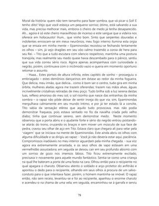 Moral da história: quem não tem tamanho para fazer sombra, que vá picar o Sol! E
tenho dito! Vejo que você esboça um pequeno sorriso; ótimo, está salvando a sua
vida, mas precisa melhorar mais, embora o cheiro de medo já tenha desaparecido.
Ah... agora é só este cheiro maravilhoso de incenso e este sangue que a videira nos
oferece em holocausto! Hum... que vinho bom. Sinto que serpentes douradas e
indolentes enroscam-se em meus neurônios, meu fogo interno ilumina esta orgia
que se ensaia em minha mente – Epaminondas recostou-se fechando lentamente
os olhos – sim, já vejo dragões em seu vôo calmo trazendo a coroa de hera para
seu Rei. – Tito que a tudo escutara com silencio respeitoso, mantinha uma postura
tranqüila, mas realmente seu medo quase havia descambado para o pânico, sentiu
que sua vida correu sério risco. Agora apenas acompanhava com curiosidade o
negrão, porém, continuava com o incômodo vazio e queria em momento oportuno
retomar o assunto.
    - Haaa... Estes portais de altura infinita, estes capitéis de sonho – prosseguiu o
embriagado – estes demônios dançarinos em êxtase ao redor da minha fogueira.
Que delicia, meu irmão, que delicia... como é bom ser o centro, tudo gira em minha
órbita, mulheres aladas agora me trazem oferendas: trazem nas mãos alvas, águas
incrivelmente cristalinas retiradas de meu poço. Tudo brilha sob a luz serena destas
luas, reflexo amoroso do meu sol, o sol risonho que nasce das entranhas da minha
sombra – o rapaz não pôde deixar de sentir inveja do que via; sim, Epaminondas
mergulhava calmamente em seu mundo íntimo, e por já ter estado lá a convite,
Tito sabia da sensação etérea que aquilo tudo provocava, mas não podia
demonstrar fraqueza, pois estava sentado no fio da navalha criada pelo velho
diabo; tinha que continuar sereno, sem demonstrar medo. Neste momento
observou que a porta abriu e o ajudante forte e sério do negrão entrou postando-
se atarás do trono, cruzando os braços e sem mover um músculo de sua face de
pedra, cravou seu olhar de aço em Tito. Estava claro que chegara ali para velar pela
‘viagem’ que se iniciava na mente de Epaminondas. Este ainda abriu os olhos com
alguma dificuldade e se dirigiu ao rapaz: - Você já não deveria estar aqui, paciência.
Compromissos inadiáveis no meu interior aguardam pela minha chegada. - sua voz
agora era extremamente arrastada, e os seus olhos de sapo estavam em uma
vermelhidão assustadora; em seguida se deixou cair em seu profundo abismo com
um sorriso de gozo nos imensos lábios. Tito ficou extremamente excitado,
precisava ir novamente para aquele mundo fantástico. Sentia-se como uma criança
na qual lhe bateram a porta de uma festa na cara. Olhou então para o recipiente no
qual apagara o charuto. Observou atento o soldado e anjo protetor do anfitrião e
apontou o dedo para o recipiente, olhando em seus olhos à procura de um salvo-
conduto para o que intentava fazer, porém, o homem mantinha-se imóvel. O rapaz
então, não sem receio, levantou-se e foi ao recipiente, apanhou o enorme charuto
e acendeu-o na chama de uma vela; em seguida, encaminhou-se à garrafa e serviu



                                         78
 