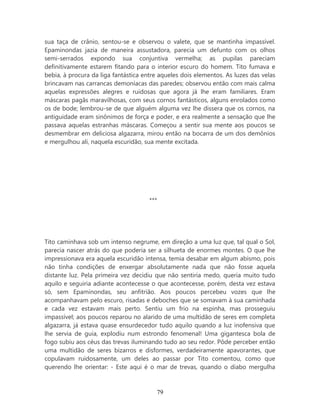sua taça de crânio, sentou-se e observou o valete, que se mantinha impassível.
Epaminondas jazia de maneira assustadora, parecia um defunto com os olhos
semi-serrados expondo sua conjuntiva vermelha; as pupilas pareciam
definitivamente estarem fitando para o interior escuro do homem. Tito fumava e
bebia, à procura da liga fantástica entre aqueles dois elementos. As luzes das velas
brincavam nas carrancas demoníacas das paredes; observou então com mais calma
aquelas expressões alegres e ruidosas que agora já lhe eram familiares. Eram
máscaras pagãs maravilhosas, com seus cornos fantásticos, alguns enrolados como
os de bode; lembrou-se de que alguém alguma vez lhe dissera que os cornos, na
antiguidade eram sinônimos de força e poder, e era realmente a sensação que lhe
passava aquelas estranhas máscaras. Começou a sentir sua mente aos poucos se
desmembrar em deliciosa algazarra, mirou então na bocarra de um dos demônios
e mergulhou ali, naquela escuridão, sua mente excitada.




                                      ***




Tito caminhava sob um intenso negrume, em direção a uma luz que, tal qual o Sol,
parecia nascer atrás do que poderia ser a silhueta de enormes montes. O que lhe
impressionava era aquela escuridão intensa, temia desabar em algum abismo, pois
não tinha condições de enxergar absolutamente nada que não fosse aquela
distante luz. Pela primeira vez decidiu que não sentiria medo, queria muito tudo
aquilo e seguiria adiante acontecesse o que acontecesse, porém, desta vez estava
só, sem Epaminondas, seu anfitrião. Aos poucos percebeu vozes que lhe
acompanhavam pelo escuro, risadas e deboches que se somavam à sua caminhada
e cada vez estavam mais perto. Sentiu um frio na espinha, mas prosseguiu
impassível; aos poucos reparou no alarido de uma multidão de seres em completa
algazarra, já estava quase ensurdecedor tudo aquilo quando a luz inofensiva que
lhe servia de guia, explodiu num estrondo fenomenal! Uma gigantesca bola de
fogo subiu aos céus das trevas iluminando tudo ao seu redor. Pôde perceber então
uma multidão de seres bizarros e disformes, verdadeiramente apavorantes, que
copulavam ruidosamente, um deles ao passar por Tito comentou, como que
querendo lhe orientar: - Este aqui é o mar de trevas, quando o diabo mergulha



                                        79
 