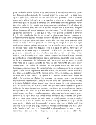 para seu banho diário, ilumina estas profundezas, é normal; mas você não parece
um demônio, está assustado! Se continuar assim vai se dar mal! – o rapaz então
apenas prosseguiu, mas não foi sem apreensão que percebeu todo o horizonte
começando a ficar delineado, e onde sua vista podia alcançar, via uma claridade
amarelada que aos poucos ia tomando uma tonalidade vermelha; para seu horror,
percebeu tratar-se de chamas que aumentavam assustadoramente de altura até
clarear novamente tudo. O calor se tornou insuportável e as chamas atingiram
altura inimaginável, quase cegando um apavorado Tito. O diabrete insolente
aproximou-se de novo – E esse que aí vem, deixe que lhe apresente, é o mar de
fogo! - sim, não havia dúvidas, as terríveis e gigantescas chamas começavam a
descer lentamente sobre a multidão exultante de seres sinistros, como uma gigante
onda marítima que quebra na praia. Apavorado Tito corria para qualquer lugar,
como se fosse realmente possível encontrar algum abrigo. Seus pés nus agora
queimavam naquela areia escaldante em que se transformara o piso; tudo isso sob
os olhares, risos e deboches daqueles seres, e o rapaz em pânico, clamou por um
segundo, um átimo de segundo, um buraco de tempo em que pudesse mergulhar
para escapar daquele fogo que desabava das alturas, mas foi em vão, a massa
compacta de chamas inundou tudo. Tito deu um grito lancinante do mais profundo
pavor! Sentiu o impacto tenebroso! Estava agora sendo devorado pelas chamas e
se debatia ardendo em dor infinita em meio ao amarelo intenso, sem chances de
mais nada, só a angustia gritante da morte na dor inclemente! Era o que estava
acontecendo, sua mente se retorceu na dor, pôde ainda ver, em meio ao
holocausto, algumas partes do que antes tinha revestido com carne em seu corpo,
agora podia divisar vagamente, entre labaredas, seu esqueleto sendo calcinado,
que se debatia automaticamente, mesmo sem os nervos e músculos, no desespero
de uma morte nas chamas. De repente tudo cessou. Só escuridão. Morte. De
chofre, foi cuspido ao infinito. Não contava com aquilo, pensou que estivesse
morto, deliciosamente morto. A morte fora um alivio para seu martírio, no entanto,
a sensação balsâmica durou pouco; não morrera, agora percebia espantado que
sua saga continuava; caia no nada, numa sensação deliciosa de desabar no que não
existe, sentiu que estava em um carrossel estonteante de acontecimentos bizarros.
Foi quando se deu conta de que dois demônios se materializaram, e voando com
suas imensas asas de morcego lhe pegaram, cada um em um braço e começaram a
conduzi-lo, tal qual anjos das trevas; neste momento deu-se conta com pavor,
olhando para seus braços, de que havia se transformado em um esqueleto
queimado; era o que lhe sobrou das chamas. Não agüentando mais, quis acabar
com aquilo: - Qnde está Epaminondas? – gritou alucinado – Onde está? Não
agüento mais, foi um erro segui-lo em seu mundo! Admito! Não farei mais! Onde
está Epaminondas? – um dos diabos alados olhou calmamente para o rapaz e
respondeu: - Está em todos os lugares, ou você já esqueceu onde está? – Tito



                                       80
 