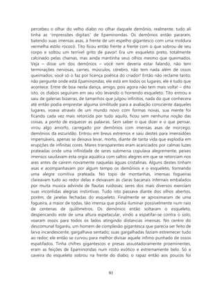 percebeu o olhar do velho diabo no olhar daquele demônio, realmente, tudo ali
tinha as ‘impressões digitais’ de Epaminondas. Os demônios então pararam,
batendo suas imensas asas, à frente de um espelho gigantesco com uma moldura
vermelha estilo rococó. Tito ficou então frente a frente com o que sobrou de seu
corpo e soltou um terrível grito de pavor! Era um esqueleto preto, totalmente
calcinado pelas chamas, mas ainda mantinha seus olhos mesmo que queimados.
Veja – disse um dos demônios – você nem deveria estar falando, não tem
terminações nervosas, carnes, músculos, cérebro, não tem nada além de ossos
queimados; você só o faz por licença poética do criador! Então não reclame tanto;
não pergunte onde está Epaminondas, ele está em todos os lugares, ele é tudo que
acontece. Entre de boa nesta dança, amigo, pois agora não tem mais volta! – dito
isto, os diabos seguiram em seu vôo levando o horrendo esqueleto. Tito entrou e
saiu de galerias bizarras, de tamanhos que julgou infinitos, nada do que conhecera
até então podia emprestar alguma similitude para a avaliação consciente daqueles
lugares, voava através de um mundo novo com formas novas, sua mente foi
ficando cada vez mais retorcida por tudo aquilo, ficou sem nenhuma noção das
coisas, a ponto de esquecer as palavras. Sem saber o que dizer e o que pensar,
virou algo amorfo, carregado por demônios com imensas asas de morcego,
demônios da escuridão. Entrou em breus extremos e saiu destes para imensidões
impensáveis, apenas se deixava levar, morto, diante de tanta vida que explodia em
erupções de infinitas cores. Mares transparentes eram acariciados por calmas luzes
prateadas onde uma infinidade de seres submersa copulava alegremente, peixes
imensos saudavam esta orgia aquática com saltos alegres em que se retorciam nos
ares antes de caírem novamente naquelas águas cristalinas. Alguns destes tinham
asas e acompanhavam por algum tempo os demônios e o esqueleto, formando
uma alegre comitiva prateada. No topo de montanhas, imensas fogueiras
clareavam tudo ao redor delas e deixavam às claras bacanais infernais embalados
por muita musica advinda de flautas ruidosas; seres dos mais diversos exerciam
suas incontidas alegrias instintivas. Tudo isto passava diante dos olhos abertos,
porém, de janelas fechadas do esqueleto. Finalmente se aproximaram de uma
fogueira, a maior de todas, tão imensa que podia iluminar possivelmente num raio
de centenas de quilômetros. Os demônios então soltaram o esqueleto,
despencando este de uma altura espetacular, vindo a espatifar-se contra o solo,
voaram ossos para todos os lados atingindo distancias imensas. No centro do
descomunal fogaréu, um homem de complexão gigantesca que parecia ser feito de
larva incandescente, gargalhava sentado; suas gargalhadas faziam estremecer tudo
ao redor; ele então se curvou para melhor divisar aquele ínfimo punhado de ossos
espatifados. Tinha chifres gigantescos e presas assustadoramente proeminentes,
eram as feições de Epaminondas num rosto exótico e extremamente belo. Só a
caveira do esqueleto sobrou na frente do diabo; o rapaz então aos poucos foi



                                       81
 