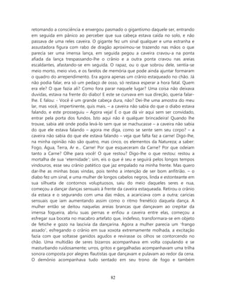 retomando a consciência e enxergou pasmado o gigantismo daquele ser, entrando
em seguida em pânico ao perceber que sua cabeça estava caída no solo, e não
passava de uma reles caveira. O gigante fez um sinal qualquer e uma estranha e
assustadora figura com rabo de dragão aproximou-se trazendo nas mãos o que
parecia ser uma imensa lança, em seguida pegou a caveira cravou-a na ponta
afiada da lança trespassando-lhe o crânio e a outra ponta cravou nas areias
escaldantes, afastando-se em seguida. O rapaz, ou o que sobrou dele, sentia-se
meio morto, meio vivo, e os farelos de memória que pode ainda ajuntar formaram
o quadro do arrependimento. Era agora apenas um crânio estaqueado no chão. Já
não podia falar, era só um pedaço de osso, só restava esperar a hora fatal. Quem
era ele? O que fazia ali? Como fora parar naquele lugar? Uma coisa não deixava
duvidas, estava na frente do diabo! E este se curvava em sua direção, queria falar-
lhe. E falou: - Você é um grande cabeça dura, não? Dei-lhe uma amostra do meu
lar, mas você, impertinente, quis mais. – a caveira não sabia do que o diabo estava
falando, e este prosseguiu – Agora veja! É o que dá vir aqui sem ser convidado,
entrar pela porta dos fundos. Isto aqui não é qualquer brincadeira! Quando lhe
trouxe, sabia até onde podia levá-lo sem que se machucasse – a caveira não sabia
do que ele estava falando – agora me diga, como se sente sem seu corpo? – a
caveira não sabia do que ele estava falando – veja que falta faz a carne! Digo-lhe,
na minha opinião não são quatro, mas cinco, os elementos da Natureza; a saber:
Fogo, Água, Terra, Ar e... Carne! Por que esqueceram da Carne? Por que odeiam
tanto a Carne? Olhe para você! O que restou? Digo-lhe o que restou: restou a
mortalha de sua ‘eternidade’; sim, eis o que é seu e seguirá pelos longos tempos
vindouros, esse seu crânio patético que jaz empalado na minha frente. Mas quero
dar-lhe as minhas boas vindas, pois tenho a intenção de ser bom anfitrião. – o
diabo fez um sinal, e uma mulher de longos cabelos negros, linda e estonteante em
sua silhueta de contornos voluptuosos, saiu do meio daqueles seres e nua,
começou a dançar danças sensuais à frente da caveira estaqueada. Retirou o crânio
da estaca e o segurando com uma das mãos, a acariciava com a outra; caricias
sensuais que iam aumentando assim como o ritmo frenético daquela dança. A
mulher então se deitou naquelas areias brancas que dançavam ao crepitar da
imensa fogueira, abriu suas pernas e enfiou a caveira entre elas, começou a
esfregar sua boceta no macabro artefato que, indefeso, transformara-se em objeto
de fetiche e gozo na lascívia da dançarina. Agora a mulher parecia um ‘frango
assado’, esfregando o crânio em sua xoxota extremamente molhada, a excitação
fazia com que soltasse ganidos agudos e revirasse os olhos se contorcendo no
chão. Uma multidão de seres bizarros acompanhava em volta copulando e se
masturbando ruidosamente; urros, gritos e gargalhadas acompanhavam uma trilha
sonora composta por alegres flautistas que dançavam e pulavam ao redor da cena.
O demônio acompanhava tudo sentado em seu trono de fogo e também



                                        82
 