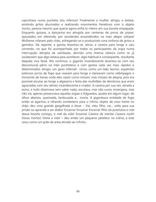 caprichava numa punheta dos infernos! Finalmente a mulher atingiu o êxtase,
emitindo gritos alucinados e realizando movimentos frenéticos com o objeto
morto, parecia mesmo que queria agora enfiá-lo inteiro em sua boceta empapada.
Enquanto gozava, a dançarina era atingida por centenas de jorros de prazer,
ejaculados em oferenda, por assistentes ensandecidos na mais alegre volúpia!
Mulheres rolavam pelo chão, esfregando-se e produzindo uma sinfonia de gritos e
gemidos. De repente, a garota levantou-se, atirou a caveira para longe e saiu
correndo, no que foi acompanhada por todos os participantes da orgia numa
interrupção abrupta da satisfação, abrindo uma imensa clareira como se já
soubessem que algo estava para acontecer, algo habitual e conseqüente, resultante
daquela viva festa. Ato contínuo, o gigante incandescente levantou-se com seu
descomunal pênis na mão punheteira e com gestos cada vez mais rápidos e
determinados atingiu um gozo infernal! Urrou como um leão lascivo, expelindo
extensos jorros de fogo que voavam para longe e clareavam como relâmpagos o
horizonte de trevas onde eles caiam como mísseis; mas mísseis de alegria, pois era
possível escutar ao longe a algazarra e festa das multidões de demônios que eram
agraciadas com seu sêmen incandescente e criador. A caveira por sua vez, atirada a
esmo, a tudo observava sem saber nada, escutava, mas não ouvia, enxergava, mas
não via, apenas presenciava aquelas orgias e folguedos, quieta em algum lugar, de
olhos abertos, queimada, lambuzada e... morta. A gigantesca entidade de fogo
então se agachou e olhando zombeteira para o ínfimo objeto de osso inerte no
chão, deu uma grande gargalhada e disse: - Vai, meu filho, vai... volte para sua
prisão ou aprenda a ser diabo! Encarna! Encarna! Encarna! filho da puta!Leva o mel
dessa boceta consigo, o mel da vida! Encarna! Caveira de merda! Caveira inútil!
Ossos mortos! Veste a vida! – deu então um pequeno peteleco no crânio, e este
voou como um grão de areia atirado ao infinito.




                                       83
 