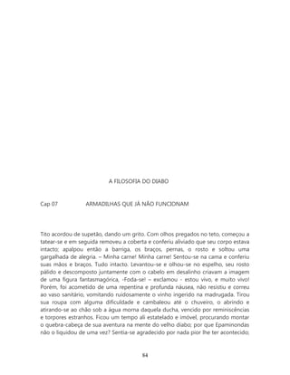 A FILOSOFIA DO DIABO


Cap 07           ARMADILHAS QUE JÁ NÃO FUNCIONAM




Tito acordou de supetão, dando um grito. Com olhos pregados no teto, começou a
tatear-se e em seguida removeu a coberta e conferiu aliviado que seu corpo estava
intacto; apalpou então a barriga, os braços, pernas, o rosto e soltou uma
gargalhada de alegria. – Minha carne! Minha carne! Sentou-se na cama e conferiu
suas mãos e braços. Tudo intacto. Levantou-se e olhou-se no espelho, seu rosto
pálido e descomposto juntamente com o cabelo em desalinho criavam a imagem
de uma figura fantasmagórica, -Foda-se! – exclamou - estou vivo, e muito vivo!
Porém, foi acometido de uma repentina e profunda náusea, não resistiu e correu
ao vaso sanitário, vomitando ruidosamente o vinho ingerido na madrugada. Tirou
sua roupa com alguma dificuldade e cambaleou até o chuveiro, o abrindo e
atirando-se ao chão sob a água morna daquela ducha, vencido por reminiscências
e torpores estranhos. Ficou um tempo ali estatelado e imóvel, procurando montar
o quebra-cabeça de sua aventura na mente do velho diabo; por que Epaminondas
não o liquidou de uma vez? Sentia-se agradecido por nada pior lhe ter acontecido;



                                       84
 