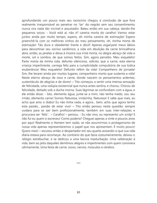 aprofundando um pouco mais seu raciocínio chegou à conclusão de que fora
realmente irresponsável ao penetrar no ‘lar’ do negrão sem seu consentimento;
nunca vira nada tão incrível e assustador. Bateu então em sua cabeça, dando-lhe
pequenos socos: - Você está aí, não é? caveira morta do caralho! Vamos estar
juntos ainda por muito tempo, espero, oh minha caveira de estimação! Espero
preenchê-la com os melhores vinhos do meu pensamento, oh, minha morta de
estimação! Tão dura e obediente! Inerte e dócil! Apenas esgarçarei meus lábios
para descortinar seu sorriso sardônico; a vida em ebulição da carne brincalhona
abre, então, as janelas e deixa à mostra sua irmã morta, no alegre abraço de vida e
morte, sol e sombra, de que somos feitos. Sim, agora percebo. Meu esqueleto!
Parte morta da minha vida, defunto silencioso, solícito, que a carne, esta eterna
criança impertinente, carrega feliz para a cumplicidade compulsória de sua lúdica
exuberância! Meu esqueleto! Defunto refém da vida! Companheiro de jornada!
Sim, lhe levarei ainda por muitos lugares, companheiro morto que sustenta a vida!
Neste eterno abraço de osso e carne, donde nascem os pensamentos ardentes;
sustentáculo de alegrias e de dores! – Tito começou a sentir uma imensa sensação
de felicidade, uma volúpia existencial que nunca antes sentira, e chorou. Chorou de
felicidade, deitado sob a ducha morna. Suas lágrimas se confundiam com a água, e
ele então disse: - Isto, elemento água, junte-se a mim, não tenha medo, sou seu
irmão, elemento carne! Somos Natureza, irmãzinha, Natureza! E sabe que mais, eu
acho que amo o diabo! Eu não tinha nada, e agora... bem, acho que agora tenho
esta paixão... paixão de estar vivo! – Tito então pensou nesta questão: sempre
cuidara para se sair bem profissionalmente, também em suas inter-relações e
procurara ser ‘feliz’. – Caralho! – pensou. - Eu não vivo, eu represento um scritp! E
não fui eu quem o escreveu! Como poderia? Cheguei apenas a vinte e poucos anos
por aqui! Realmente o Homem tem razão, se não assumirmos o protagonismo de
nossa vida apenas representaremos o papel que nos apresentam. É muito pouco!
Quero mais! – escutou então o despertador em seu quarto avisando-o que sua vida
diária estava para recomeçar. Ao contrário do que fazia costumeiramente, deixou o
relógio estrebuchar, e se dedicou a uma lasciva masturbação. Uma celebração à
vida, bem ao jeito daqueles demônios alegres e impertinentes com quem convivera
ultimamente. Uma festa de carne, ossos, nervos, músculos e cérebro.




                                         ***




                                         85
 