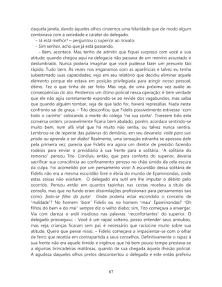 daquela janela, dando àqueles olhos cinzentos uma hilaridade que de modo algum
combinava com a seriedade e caráter do delegado.
    - Já está melhor? – perguntou o superior ao novato.
    - Sim senhor, acho que já está passando.
      - Bem, acontece. Mas tenho de admitir que fiquei surpreso com você e sua
atitude; quando chegou aqui na delegacia não passava de um menino assustado e
deslumbrado. Nunca poderia imaginar que você pudesse fazer um presunto tão
rápido. Tudo bem. Às vezes nos enganamos com as aparências e talvez eu tenha
subestimado suas capacidades; vejo em seu relatório que decidiu eliminar aquele
elemento porque ele estava em posição privilegiada para atingir nosso pessoal;
ótimo. Fez o que tinha de ser feito. Mas veja, de uma próxima vez avalie as
conseqüências do ato. Perdemos um ótimo policial nessa operação; é bem verdade
que ele não agiu corretamente expondo-se ao revide dos vagabundos, mas saiba
que quando alguém tombar, seja de que lado for, haverá represálias. Nada neste
confronto sai de graça. – Tito desconfiou que Fidelis possivelmente estivesse ‘com
todo o carinho’ colocando a morte do colega ‘na sua conta’. Tivessem tido esta
conversa ontem, provavelmente ficaria bem abalado, porém, acordara sentindo-se
muito bem, num afã vital que há muito não sentia, ou talvez nunca sentira.
Lembrou-se de repente das palavras do demônio, em seu devaneio: volte para sua
prisão ou aprenda a ser diabo! Realmente, uma sensação estranha se apossou dele
pela primeira vez; parecia que Fidelis era agora um diretor de presídio fazendo
rodeios para enviar o presidiário à sua frente para a solitária. ‘A solitária do
remorso’ pensou Tito. Concluiu então, que para conforto do superior, deveria
sacrificar sua consciência ao confinamento penoso no chão úmido da cela escura
da culpa. Foi acometido por um pensamento vivo! A escuridão dessa solitária de
Fidelis não era a mesma escuridão livre e ébria do mundo de Epaminondas, onde
estas coisas não existiam. O delegado era sutil em lhe imputar o débito pelo
ocorrido. Pensou então em quantos tapinhas nas costas recebeu a título de
consolo, mas que no fundo eram dissimilações profissionais para pensamentos tais
como: foda-se filho da puta! Onde poderia estar escondido o conceito de
‘maldade’? No homem ‘bom’ Fidelis ou no homem ‘mau’ Epaminondas? ‘Oh
filhos do bem e do mal’ sempre diz o velho diabo; sim, Tito começava a enxergar.
Via com clareza o ardil insidioso nas palavras ‘reconfortantes’ do superior. O
delegado prosseguiu: - Você é um rapaz solteiro, posso entender seus arroubos,
mas veja, crianças ficaram sem pai, é necessário que raciocine muito sobre sua
atitude. Quero que pense nisso. – Fidelis começava a impacientar-se com o olhar
de ferro que recebia em contrapartida a seus conselhos. Definitivamente o rapaz à
sua frente não era aquele tímido e ingênuo que há bem pouco tempo prestava-se
a algumas brincadeiras maldosas, quando de sua chegada àquela divisão policial.
A agudeza daqueles olhos pretos desconsertou o delegado e este então preferiu



                                       87
 