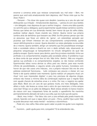 encerrar a conversa antes que restasse comprovado seu mal estar – Bem, me
parece que você está amadurecendo bem depressa, não? Pense nisto que eu lhe
disse. Pode ir.
     - Pensarei. – Tito disse isto quase com desdém. Levantou-se e saiu da sala mal
disfarçando sua irritação – Amadurecendo depressa... – pensou lá com seus botões
– sim delegado, mais depressa do que o senhor imagina. – tivera uma idéia quando
no caminho para a delegacia, queria experimentar aquele êxtase xamânico sozinho.
Pensou que talvez em sua dimensão mental, bem menor da que do velho diabo,
pudesse realizar alguns rituais visando seu interior. Queria revirar sua própria
sombra atrás de demônios que tivessem seu DNA. Era-lhe penoso pensar que não
os possuísse, que fosse um sóbrio da ‘gema’, um estereótipo pensado por
picaretas que tinham interesse em seu comportamento comprometido; queria
nascer definitivamente e crescer. Queria descobrir as raízes plantadas na escuridão
de si mesmo. Queria também, atingir um tamanho que lhe possibilitasse enxergar
toda a sociedade sóbria e divertir-se com o dedo enfiado nela, observando as
pequenas sanguessugas se banquetearem no vínculo obrigatório do qual não
poderia escapar. Queria nascer para dentro, para fora já estava resolvido; tinha sua
profissão e os comportamentos exigidos pela sociedade sóbria. O problema é que
se dava conta de que sempre fora só isto. Não tinha ‘dentro’. Não era ninguém,
apenas sua profissão e os comportamentos exigidos; se não tivesse conhecido
Epaminondas talvez nunca abrisse os olhos para seu interior, para esse mundo
infinito de possibilidades, e seguiria sendo uma pedra humana. Constatara com
horror de que não usava uma máscara... era a própria máscara! Isto era de uma
pobreza existencial franciscana... tudo começava aos poucos a clarear em sua
frente e ele queria celebrar este momento. Queria realizar um pequeno ritual, um
ritual ‘com suas impressões digitais’ e para isso precisava de algumas drogas,
embora não tivesse a mínima idéia da combinação explosiva que o negrão fazia
com aquele charuto de estranhas ervas e o vinho. Por isso, o negócio era apelar
para Black. Black era um cara de que gostava muito, era meio desligado, meio
alheio a tudo, não levava as coisas mais a sério do que mereciam, e tinha sempre
coisa boa! Dirigiu-se ao pátio da delegacia. Black estava atirado no banco traseiro
da viatura com seus inseparáveis fones de ouvido; o aparelhinho lhe mantinha
permanentemente alienado de tudo à sua volta, que era tudo que ele queria.
      - Black, meu irmão! – Tito falou isto com a cara enfiada pela janela traseira do
veiculo, fazendo com que o rapaz desse um pulo – Porra, caralho! Que susto! Não
se pode descansar mais nesta merda? - exclamou o dorminhoco.
    - Pode sim, meu velho. Mas antes quero saber se pode me ajudar nuns negócios
aí...
    - Hummm.... pedir ajuda para mim, compadre? Tô te entendendo não...




                                         88
 