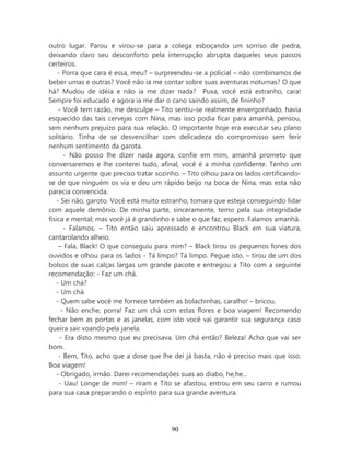 outro lugar. Parou e virou-se para a colega esboçando um sorriso de pedra,
deixando claro seu desconforto pela interrupção abrupta daqueles seus passos
certeiros.
    - Porra que cara é essa, meu? – surpreendeu-se a policial – não combinamos de
beber umas e outras? Você não ia me contar sobre suas aventuras noturnas? O que
há? Mudou de idéia e não ia me dizer nada? Puxa, você está estranho, cara!
Sempre foi educado e agora ia me dar o cano saindo assim, de fininho?
     - Você tem razão, me desculpe – Tito sentiu-se realmente envergonhado, havia
esquecido das tais cervejas com Nina, mas isso podia ficar para amanhã, pensou,
sem nenhum prejuízo para sua relação. O importante hoje era executar seu plano
solitário. Tinha de se desvencilhar com delicadeza do compromisso sem ferir
nenhum sentimento da garota.
       - Não posso lhe dizer nada agora, confie em mim, amanhã prometo que
conversaremos e lhe conterei tudo, afinal, você é a minha confidente. Tenho um
assunto urgente que preciso tratar sozinho. – Tito olhou para os lados certificando-
se de que ninguém os via e deu um rápido beijo na boca de Nina, mas esta não
parecia convencida.
    - Sei não, garoto. Você está muito estranho, tomara que esteja conseguindo lidar
com aquele demônio. De minha parte, sinceramente, temo pela sua integridade
física e mental; mas você já é grandinho e sabe o que faz, espero. Falamos amanhã.
       - Falamos. – Tito então saiu apressado e encontrou Black em sua viatura,
cantarolando alheio.
     – Fala, Black! O que conseguiu para mim? – Black tirou os pequenos fones dos
ouvidos e olhou para os lados - Tá limpo? Tá limpo. Pegue isto. – tirou de um dos
bolsos de suas calças largas um grande pacote e entregou a Tito com a seguinte
recomendação: - Faz um chá.
   - Um chá?
   - Um chá.
   - Quem sabe você me fornece também as bolachinhas, caralho! – bricou.
      - Não enche, porra! Faz um chá com estas flores e boa viagem! Recomendo
fechar bem as portas e as janelas, com isto você vai garantir sua segurança caso
queira sair voando pela janela.
      - Era disto mesmo que eu precisava. Um chá então? Beleza! Acho que vai ser
bom.
     - Bem, Tito, acho que a dose que lhe dei já basta, não é preciso mais que isso.
Boa viagem!
   - Obrigado, irmão. Darei recomendações suas ao diabo, he,he...
     - Uau! Longe de mim! – riram e Tito se afastou, entrou em seu carro e rumou
para sua casa preparando o espírito para sua grande aventura.




                                        90
 