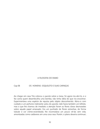 A FILOSOFIA DO DIABO


Cap 08          OS HOMENS- ESQUELETO E SUAS CARNIÇAS




Ao chegar em casa Tito colocou o pacote sobre a mesa. Só agora iria abri-lo, e o
fez como quem desembrulha uma bomba, não tinha idéia do que iria encontrar.
Experimentava uma espécie de repulsa pelo objeto desconhecido. Abriu-o com
cuidado e um perfume inebriante subiu do pacote; nele havia também um bilhete,
mas o que lhe chamou de imediato a atenção foram as flores claras desmaiadas
sobre aquele papel amassado. Era um punhado de flores estranhas, de forma
tubular e cor creme-esverdeada; lhe incomodava um pouco vê-las sem vida,
amontoadas como cadáveres em uma cova rasa. Porém, o plano deveria continuar;



                                      91
 