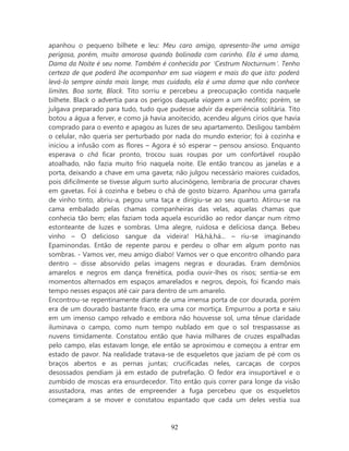 apanhou o pequeno bilhete e leu: Meu caro amigo, apresento-lhe uma amiga
perigosa, porém, muito amorosa quando bolinada com carinho. Ela é uma dama,
Dama da Noite é seu nome. Também é conhecida por ‘Cestrum Nocturnum’. Tenho
certeza de que poderá lhe acompanhar em sua viagem e mais do que isto: poderá
levá-lo sempre ainda mais longe, mas cuidado, ela é uma dama que não conhece
limites. Boa sorte, Black. Tito sorriu e percebeu a preocupação contida naquele
bilhete. Black o advertia para os perigos daquela viagem a um neófito; porém, se
julgava preparado para tudo, tudo que pudesse advir da experiência solitária. Tito
botou a água a ferver, e como já havia anoitecido, acendeu alguns círios que havia
comprado para o evento e apagou as luzes de seu apartamento. Desligou também
o celular, não queria ser perturbado por nada do mundo exterior; foi à cozinha e
iniciou a infusão com as flores – Agora é só esperar – pensou ansioso. Enquanto
esperava o chá ficar pronto, trocou suas roupas por um confortável roupão
atoalhado, não fazia muito frio naquela noite. Ele então trancou as janelas e a
porta, deixando a chave em uma gaveta; não julgou necessário maiores cuidados,
pois dificilmente se tivesse algum surto alucinógeno, lembraria de procurar chaves
em gavetas. Foi à cozinha e bebeu o chá de gosto bizarro. Apanhou uma garrafa
de vinho tinto, abriu-a, pegou uma taça e dirigiu-se ao seu quarto. Atirou-se na
cama embalado pelas chamas companheiras das velas, aquelas chamas que
conhecia tão bem; elas faziam toda aquela escuridão ao redor dançar num ritmo
estonteante de luzes e sombras. Uma alegre, ruidosa e deliciosa dança. Bebeu
vinho – O delicioso sangue da videira! Há,há,há... – riu-se imaginando
Epaminondas. Então de repente parou e perdeu o olhar em algum ponto nas
sombras. - Vamos ver, meu amigo diabo! Vamos ver o que encontro olhando para
dentro – disse absorvido pelas imagens negras e douradas. Eram demônios
amarelos e negros em dança frenética, podia ouvir-lhes os risos; sentia-se em
momentos alternados em espaços amarelados e negros, depois, foi ficando mais
tempo nesses espaços até cair para dentro de um amarelo.
Encontrou-se repentinamente diante de uma imensa porta de cor dourada, porém
era de um dourado bastante fraco, era uma cor mortiça. Empurrou a porta e saiu
em um imenso campo relvado e embora não houvesse sol, uma tênue claridade
iluminava o campo, como num tempo nublado em que o sol trespassasse as
nuvens timidamente. Constatou então que havia milhares de cruzes espalhadas
pelo campo, elas estavam longe, ele então se aproximou e começou a entrar em
estado de pavor. Na realidade tratava-se de esqueletos que jaziam de pé com os
braços abertos e as pernas juntas; crucificadas neles, carcaças de corpos
desossados pendiam já em estado de putrefação. O fedor era insuportável e o
zumbido de moscas era ensurdecedor. Tito então quis correr para longe da visão
assustadora, mas antes de empreender a fuga percebeu que os esqueletos
começaram a se mover e constatou espantado que cada um deles vestia sua



                                       92
 
