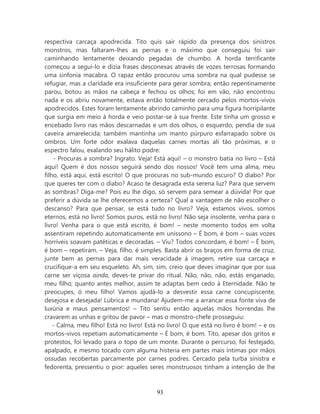 respectiva carcaça apodrecida. Tito quis sair rápido da presença dos sinistros
monstros, mas faltaram-lhes as pernas e o máximo que conseguiu foi sair
caminhando lentamente deixando pegadas de chumbo. A horda terrificante
começou a segui-lo e dizia frases desconexas através de vozes terrosas formando
uma sinfonia macabra. O rapaz então procurou uma sombra na qual pudesse se
refugiar, mas a claridade era insuficiente para gerar sombra; então repentinamente
parou, botou as mãos na cabeça e fechou os olhos; foi em vão, não encontrou
nada e os abriu novamente, estava então totalmente cercado pelos mortos-vivos
apodrecidos. Estes foram lentamente abrindo caminho para uma figura horripilante
que surgia em meio à horda e veio postar-se à sua frente. Este tinha um grosso e
encebado livro nas mãos descarnadas e um dos olhos, o esquerdo, pendia de sua
caveira amarelecida; também mantinha um manto púrpuro esfarrapado sobre os
ombros. Um forte odor exalava daquelas carnes mortas ali tão próximas, e o
espectro falou, exalando seu hálito podre:
    - Procuras a sombra? Ingrato. Veja! Está aqui! – o monstro batia no livro – Está
aqui! Quem é dos nossos seguirá sendo dos nossos! Você tem uma alma, meu
filho, está aqui, está escrito! O que procuras no sub-mundo escuro? O diabo? Por
que queres ter com o diabo? Acaso te desagrada esta serena luz? Para que servem
as sombras? Diga-me? Pois eu lhe digo, só servem para semear a dúvida! Por que
preferir a dúvida se lhe oferecemos a certeza? Qual a vantagem de não escolher o
descanso? Para que pensar, se está tudo no livro? Veja, estamos vivos, somos
eternos, está no livro! Somos puros, está no livro! Não seja insolente, venha para o
livro! Venha para o que está escrito, é bom! – neste momento todos em volta
assentiram repetindo automaticamente em uníssono – É bom, é bom – suas vozes
horríveis soavam patéticas e decoradas. – Viu? Todos concordam, é bom! – É bom,
é bom – repetiram. – Veja, filho, é simples. Basta abrir os braços em forma de cruz,
junte bem as pernas para dar mais veracidade à imagem, retire sua carcaça e
crucifique-a em seu esqueleto. Ah, sim, sim, creio que deves imaginar que por sua
carne ser viçosa ainda, deves-te privar do ritual. Não, não, não, estás enganado,
meu filho; quanto antes melhor, assim te adaptas bem cedo à Eternidade. Não te
preocupes, ó meu filho! Vamos ajudá-lo a desvestir essa carne concupiscente,
desejosa e desejada! Lúbrica e mundana! Ajudem-me a arrancar essa fonte viva de
luxúria e maus pensamentos! – Tito sentiu então aquelas mãos horrendas lhe
cravarem as unhas e gritou de pavor – mas o monstro-chefe prosseguiu:
    - Calma, meu filho! Está no livro! Está no livro! O que está no livro é bom! – e os
mortos-vivos repetiam automaticamente – É bom, é bom. Tito, apesar dos gritos e
protestos, foi levado para o topo de um monte. Durante o percurso, foi festejado,
apalpado, e mesmo tocado com alguma histeria em partes mais íntimas por mãos
ossudas recobertas parcamente por carnes podres. Cercado pela turba sinistra e
fedorenta, pressentiu o pior: aqueles seres monstruosos tinham a intenção de lhe



                                          93
 