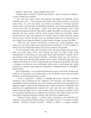 – Espere! – gritou este. – Quer trabalhar para mim?
   - Trabalhar para o senhor? O Senhor das Trevas? – disse o esqueleto, voltando-
se para o diabo com surpresa.
    - Sim, para mim. Você é forte, tem poderes que podem me fortalecer muito.
Trabalhe para mim. - Tito observou que emitia uma imensa sombra a partir de
onde estava, no cume da colina; sua sombra era imensa e ostentava grandes
chifres. Sentiu uma sensação de felicidade inebriante, mais ainda quando percebeu
o morto-vivo sob sua escuridão. – Quero que você seja demônio meu! E não
fantasma de agentes externos. Não posso cogitar de perder sua força por aí, pelos
labirintos de meu mundo interno, neste mundo infinito da escuridão. Quero
transformar isto aqui numa bagunça do caralho! Quero muitos demônios, quero
brincar muito. A partir de hoje, essa sua seriedade podre vai se transformar em
pura alegria, quero agentes alegres, só estes podem carregar consigo meu DNA!
     - Mais que isso, Senhor! Convocarei o exército de ‘cruzes-esqueletos’ para
coloca-lo a seu dispor; basta que os transforme em demônios, e a mim também. O
Senhor terá um arsenal dos diabos! Será muito poderoso, lhe garanto.
   - É o meu desejo! E nada mais de mortos-vivos, não quero nada morto por aqui,
exijo ver vocês todos muito vivos! Preciso de entes de fogo! Vocês serão
incorporados à minha força, ao meu poder! Quero que aprendam a dançar, quero
que dancem muito, quero danças infernais. – percebeu então, que uma imensa e
escura noite havia descido sobre aquele vasto cenário, iluminada pelo fogo que
crepitava alto atrás de si. Eram mudanças que não conseguia acompanhar, mas elas
o deixavam envolto em uma embriaguez etérea para a qual ainda não podia
encontrar as palavras que pudessem descrevê-la. Repentinamente, o esqueleto-
chefe bradou:
   - Viva o Imperador! – e uma visão deslumbrante surgiu à sua frente. Centenas de
milhares de esqueletos se incandesceram a um só tempo, numa autocombustão
fantástica, iluminando aquela escura noite.
      – Viva o Imperador! – repetiu a multidão demoníaca, fazendo a inflexão
respeitosa ante a presença de seu soberano. Tito constatou com alegria que os
esqueletos haviam substituído suas carnes podres por fogo! Eram esqueletos que
pegavam fogo! A visão era tão fantástica que o rapaz ria sozinho. O esqueleto-mor
aproximou-se respeitosamente trazendo em suas mãos de ossos ardentes uma
imensa coroa de fogo, seu livro havia virado cinzas; Tito inclinou-se dando o topo
de sua cabeça chifruda para o chefe de seu exército e este então coroou seu Rei,
para júbilo e algazarra daquela multidão. Não contendo a alegria gritou:
      - Dancem! Quero dança! – e então todos começaram uma balbúrdia dos
infernos, numa grandiosa festa de fogo e escuridão. O preto e o dourado em festa
infernal. - Encarna! Encarna! Encarna! – bradou o diabo, e a alegre multidão




                                       95
 