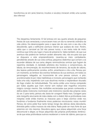 transformou-se em seres bizarros; íncubos e súcubos iniciaram então uma suruba
dos infernos!




                                         ***




   Tito despertou lentamente. O Sol entrava em seu quarto através de pequenas
   frestas de suas venezianas, e anunciavam mais um dia no ramerrão ordinário da
   vida sóbria. Era desencorajador para o rapaz dar de cara com o seu dia a dia
   descolorido, após a edificante aventura interior que acabara de viver. Porém,
   sabia que o carrossel ao Sol não parava nunca, e era nesta roda de moto
   contínuo que tinha seu lugar e havia de preservá-lo. Sabia também, de que sua
   aventura não poderia ter nenhum caráter alienante; não, não era para isso que
   se dispusera a este empreendimento. Levantou-se meio cambaleante,
   percebendo através de sua vista confusa, pequenos diabinhos que corriam a se
   esconder debaixo de sua cama; alegres reminiscências oníricas que fugiam da
   repentina claridade. A claridade arbitrária dos horários e compromissos, da
   labuta, da remuneração, do reconhecimento de terceiros, da escala de valores,
   dos lazeres politicamente corretos, enfim, amanhecera o dia a dia. Pensou por
   um momento, ao lembrar dos eventos fantásticos da sua aventura, em todos os
   personagens relegados ao inconsciente de uma pessoa comum, e pior,
   acondicionados lá por mãos habilidosas e invisíveis; personagens que nortearão
   toda uma vida, impedindo com suas doutrinas mortas o resplandecer dourado
   do fogo criador da individualidade. Tito sentiu então uma imensa compaixão
   por todos aqueles que iriam morrer sem realizar este magnífico encontro
   mágico consigo mesmo. Das multidões escravizadas que jamais conhecerão a
   delícia deste misticismo inominável, este misticismo nascido das próprias raízes
   do ser. E para tanto, pensou ele, basta ter coragem! Nada mais. Coragem para
   este mergulho alucinante de mãos dadas com o diabo! Até as profundezas mais
   inóspitas onde então tiramos as mascaras para o beijo cósmico onde nos
   fundimos e fundamos finalmente nosso poderoso microcosmo, nosso mundo!
   Pensou de como pôde ficar tanto tempo longe das delicias desta descoberta,
   distraído pelos ruídos insossos da vida diária. Nada pode ser mais forte do que
   estarmos em nós mesmos. Descobria agora, que estava adquirindo uma força
   descomunal e alegre, as forças adquiridas das próprias profundezas; lembrou-
   se de que estas profundezas outrora receberam o nome de inferno, para que os



                                        96
 