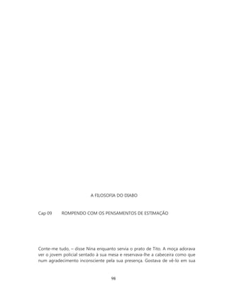 A FILOSOFIA DO DIABO


Cap 09     ROMPENDO COM OS PENSAMENTOS DE ESTIMAÇÃO




Conte-me tudo, – disse Nina enquanto servia o prato de Tito. A moça adorava
ver o jovem policial sentado à sua mesa e reservava-lhe a cabeceira como que
num agradecimento inconsciente pela sua presença. Gostava de vê-lo em sua



                                   98
 
