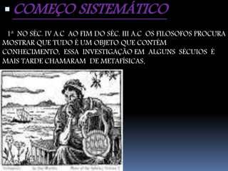 COMEÇO SISTEMÁTICO 
1ª NO SÉC. IV A.C AO FIM DO SÉC. III A.C OS FILOSOFOS PROCURA 
MOSTRAR QUE TUDO É UM OBJETO QUE CONTÉM 
CONHECIMENTO, ESSA INVESTIGAÇÃO EM ALGUNS SÉCUIOS É 
MAIS TARDE CHAMARAM DE METAFÍSICAS. 
 