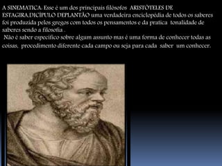 A SINEMATICA: Esse é um dos principais filósofos ARISTÓTELES DE 
ESTAGIRA,DICÍPULO DEPLANTÃO uma verdadeira enciclopédia de todos os saberes 
foi produzida pelos gregos com todos os pensamentos e da pratica tonalidade de 
saberes sendo a filosofia . 
Não é saber específico sobre algum assunto mas é uma forma de conhecer todas as 
coisas, procedimento diferente cada campo ou seja para cada saber um conhecer. 
 