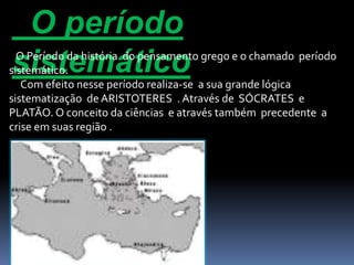 O período 
sistemático O Período da história do pensamento grego e o chamado período 
sistemático. 
Com efeito nesse período realiza-se a sua grande lógica 
sistematização de ARISTOTERES . Através de SÓCRATES e 
PLATÃO. O conceito da ciências e através também precedente a 
crise em suas região . 
 