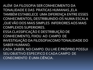 ALÉM DA FILOSOFIA SER CONHECIMENTO DA 
TONALIDADE E DAS PRATICAS HUMANAS ,ELA 
TAMBÉM ESTABELECE UMA DIFERENÇA ENTRE ESSES 
CONHECIMENTOS, DESTRIBUINDO-OS NUMA ESCALA 
,QUE VÃO DOS MAIS SIMPLES INFERIORES AOS MAIS 
COMPLEXOS SUPERIORES. 
ESSA CLASSIFICAÇÃO E DESTRIBUIÇÃO DE 
CONHECIMENTO, FIXOU AO CAMPO DE 
INVESTIGAÇÃO DA FILOSOFIACOMO TONALIDADE DO 
SABER HUMANO. 
CADA SABER, NO CAMPO OU LHE É PRÓPRIO POSSUI 
SEU OBJETIVO ESPECIFICO E CADA CAMPO DE 
CONECIMENTO É UMA CIÊNCIA. 
 