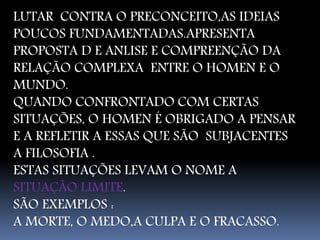 LUTAR CONTRA O PRECONCEITO,AS IDEIAS 
POUCOS FUNDAMENTADAS.APRESENTA 
PROPOSTA D E ANLISE E COMPREENÇÃO DA 
RELAÇÃO COMPLEXA ENTRE O HOMEN E O 
MUNDO. 
QUANDO CONFRONTADO COM CERTAS 
SITUAÇÕES, O HOMEN É OBRIGADO A PENSAR 
E A REFLETIR A ESSAS QUE SÃO SUBJACENTES 
A FILOSOFIA . 
ESTAS SITUAÇÕES LEVAM O NOME A 
SITUAÇÃO LIMITE. 
SÃO EXEMPLOS : 
A MORTE, O MEDO,A CULPA E O FRACASSO. 
