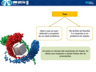 Tese
Ideia o que se quer
defender a propósito
de um dado problema.
No âmbito da filosofia,
é a resposta a um
problema em aberto.
As teses ou teorias são expressas em frases. As
ideias que subjazem a essas frases são as
proposições.
 