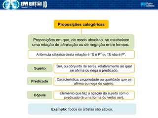Proposições categóricas
Proposições em que, de modo absoluto, se estabelece
uma relação de afirmação ou de negação entre termos.
A fórmula clássica desta relação é “S é P” ou “S não é P”.
Ser, ou conjunto de seres, relativamente ao qual
se afirma ou nega o predicado.
Sujeito
Predicado
Cópula
Característica, propriedade ou qualidade que se
afirma ou nega do sujeito.
Elemento que faz a ligação do sujeito com o
predicado (é uma forma do verbo ser).
Exemplo: Todos os artistas são sábios.
 