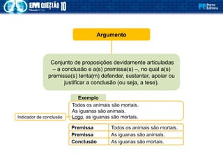 Argumento
Conjunto de proposições devidamente articuladas
– a conclusão e a(s) premissa(s) –, no qual a(s)
premissa(s) tenta(m) defender, sustentar, apoiar ou
justificar a conclusão (ou seja, a tese).
Exemplo
Premissa Todos os animais são mortais.
Premissa As iguanas são animais.
Conclusão As iguanas são mortais.
Todos os animais são mortais.
As iguanas são animais.
Logo, as iguanas são mortais.
Indicador de conclusão
 