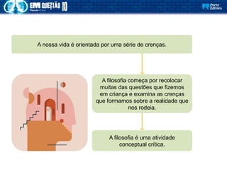 A filosofia começa por recolocar
muitas das questões que fizemos
em criança e examina as crenças
que formamos sobre a realidade que
nos rodeia.
A nossa vida é orientada por uma série de crenças.
A filosofia é uma atividade
conceptual crítica.
 