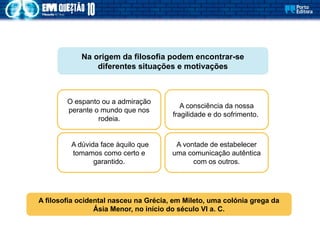 A dúvida face àquilo que
tomamos como certo e
garantido.
O espanto ou a admiração
perante o mundo que nos
rodeia.
A vontade de estabelecer
uma comunicação autêntica
com os outros.
A consciência da nossa
fragilidade e do sofrimento.
Na origem da filosofia podem encontrar-se
diferentes situações e motivações
A filosofia ocidental nasceu na Grécia, em Mileto, uma colónia grega da
Ásia Menor, no início do século VI a. C.
 