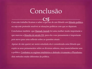  Com este trabalho ficamos a saber o que faz de um filósofo um filósofo político,
ou seja este pretende resolver as situações políticas com que se deparam.
 Concluímos também que Hannah Arendt foi uma mulher muito importante e
que marcou a filosofia do século XX, para ela o seu pensamento é importante
pois serve para uma reflexão sobre as questões atuais.
 Apesar de não querer ser assim estudada ela é considerada uma filósofa que
expõe os seus pensamentos sobre os diversos saberes, mas essencialmente sore
a política. Combateu os regimes totalitários e defende vivamente o Pluralismo,
dois métodos muito diferentes da política.
Conclusão
 