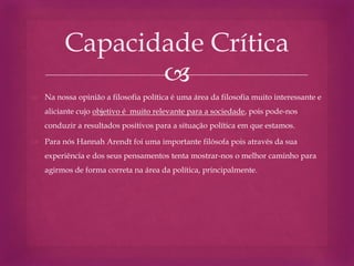 
 Na nossa opinião a filosofia política é uma área da filosofia muito interessante e
aliciante cujo objetivo é muito relevante para a sociedade, pois pode-nos
conduzir a resultados positivos para a situação política em que estamos.
 Para nós Hannah Arendt foi uma importante filósofa pois através da sua
experiência e dos seus pensamentos tenta mostrar-nos o melhor caminho para
agirmos de forma correta na área da política, principalmente.
Capacidade Crítica
 