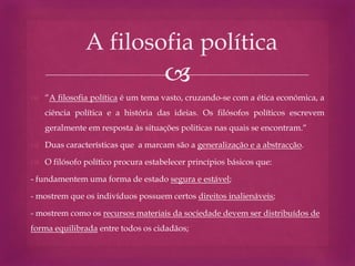 
 “A filosofia política é um tema vasto, cruzando-se com a ética económica, a
ciência política e a história das ideias. Os filósofos políticos escrevem
geralmente em resposta às situações politicas nas quais se encontram.“
 Duas características que a marcam são a generalização e a abstracção.
 O filósofo político procura estabelecer princípios básicos que:
- fundamentem uma forma de estado segura e estável;
- mostrem que os indivíduos possuem certos direitos inalienáveis;
- mostrem como os recursos materiais da sociedade devem ser distribuídos de
forma equilibrada entre todos os cidadãos;
A filosofia política
 