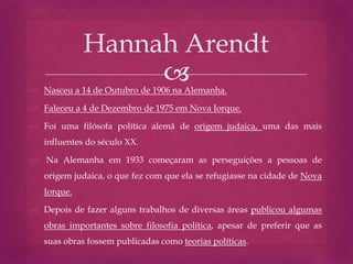  Nasceu a 14 de Outubro de 1906 na Alemanha.
 Faleceu a 4 de Dezembro de 1975 em Nova Iorque.
 Foi uma filósofa política alemã de origem judaica, uma das mais
influentes do século XX.
 Na Alemanha em 1933 começaram as perseguições a pessoas de
origem judaica, o que fez com que ela se refugiasse na cidade de Nova
Iorque.
 Depois de fazer alguns trabalhos de diversas áreas publicou algumas
obras importantes sobre filosofia política, apesar de preferir que as
suas obras fossem publicadas como teorias políticas.
Hannah Arendt
 