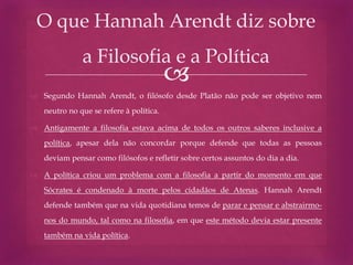 
 Segundo Hannah Arendt, o filósofo desde Platão não pode ser objetivo nem
neutro no que se refere à política.
 Antigamente a filosofia estava acima de todos os outros saberes inclusive a
política, apesar dela não concordar porque defende que todas as pessoas
deviam pensar como filósofos e refletir sobre certos assuntos do dia a dia.
 A política criou um problema com a filosofia a partir do momento em que
Sócrates é condenado à morte pelos cidadãos de Atenas. Hannah Arendt
defende também que na vida quotidiana temos de parar e pensar e abstrairmo-
nos do mundo, tal como na filosofia, em que este método devia estar presente
também na vida política.
O que Hannah Arendt diz sobre
a Filosofia e a Política
 