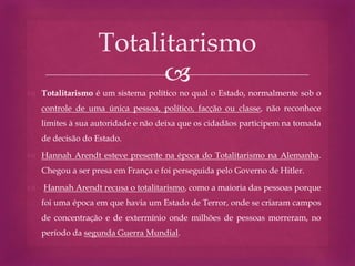 
 Totalitarismo é um sistema político no qual o Estado, normalmente sob o
controle de uma única pessoa, político, facção ou classe, não reconhece
limites à sua autoridade e não deixa que os cidadãos participem na tomada
de decisão do Estado.
 Hannah Arendt esteve presente na época do Totalitarismo na Alemanha.
Chegou a ser presa em França e foi perseguida pelo Governo de Hitler.
 Hannah Arendt recusa o totalitarismo, como a maioria das pessoas porque
foi uma época em que havia um Estado de Terror, onde se criaram campos
de concentração e de extermínio onde milhões de pessoas morreram, no
período da segunda Guerra Mundial.
Totalitarismo
 