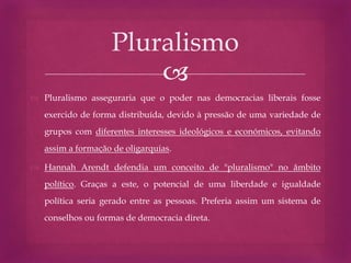 
 Pluralismo asseguraria que o poder nas democracias liberais fosse
exercido de forma distribuída, devido à pressão de uma variedade de
grupos com diferentes interesses ideológicos e económicos, evitando
assim a formação de oligarquias.
 Hannah Arendt defendia um conceito de "pluralismo" no âmbito
político. Graças a este, o potencial de uma liberdade e igualdade
política seria gerado entre as pessoas. Preferia assim um sistema de
conselhos ou formas de democracia direta.
Pluralismo
 