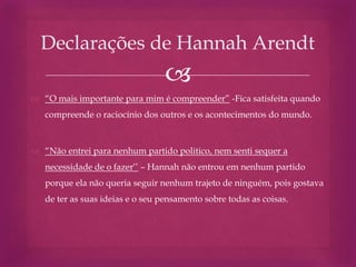 
 “O mais importante para mim é compreender” -Fica satisfeita quando
compreende o raciocínio dos outros e os acontecimentos do mundo.
 “Não entrei para nenhum partido politico, nem senti sequer a
necessidade de o fazer’’ – Hannah não entrou em nenhum partido
porque ela não queria seguir nenhum trajeto de ninguém, pois gostava
de ter as suas ideias e o seu pensamento sobre todas as coisas.
Declarações de Hannah Arendt
 
