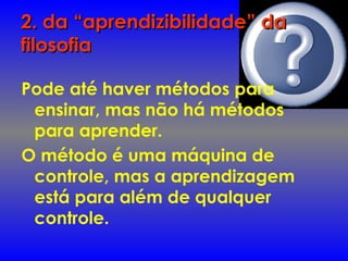 2. da “aprendizibilidade” da2. da “aprendizibilidade” da
filosofiafilosofia
Pode até haver métodos para
ensinar, mas não há métodos
para aprender.
O método é uma máquina de
controle, mas a aprendizagem
está para além de qualquer
controle.
 