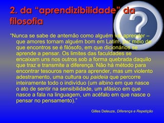 2. da “aprendizibilidade” da2. da “aprendizibilidade” da
filosofiafilosofia
“Nunca se sabe de antemão como alguém vai aprender –
que amores tornam alguém bom em Latim, por meio de
que encontros se é filósofo, em que dicionários se
aprende a pensar. Os limites das faculdades se
encaixam uns nos outros sob a forma quebrada daquilo
que traz e transmite a diferença. Não há método para
encontrar tesouros nem para aprender, mas um violento
adestramento, uma cultura ou paideia que percorre
inteiramente todo o indivíduo (um albino em que nasce
o ato de sentir na sensibilidade, um afásico em que
nasce a fala na linguagem, um acéfalo em que nasce o
pensar no pensamento).”
Gilles Deleuze, Diferença e Repetição
 