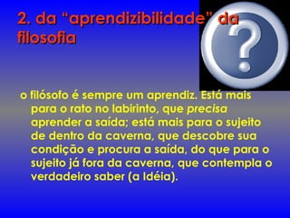 2. da “aprendizibilidade” da2. da “aprendizibilidade” da
filosofiafilosofia
o filósofo é sempre um aprendiz. Está mais
para o rato no labirinto, que precisa
aprender a saída; está mais para o sujeito
de dentro da caverna, que descobre sua
condição e procura a saída, do que para o
sujeito já fora da caverna, que contempla o
verdadeiro saber (a Idéia).
 