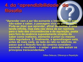 4. da “aprendizibilidade” da4. da “aprendizibilidade” da
filosofiafilosofia
“Aprender vem a ser tão-somente o intermediário entre
não-saber e saber, a passagem viva de um ao outro.
Pode-se dizer que aprender, afinal de contas, é uma
tarefa infinita, mas esta não deixa de ser rejeitada
para o lado das circunstâncias e da aquisição, posta
para fora da essência supostamente simples do
saber como inatismo, elemento a priori ou mesmo
Idéia reguladora. E, finalmente, a aprendizagem está,
antes de mais nada, do lado do rato no labirinto, ao
passo que o filósofo fora da caverna considera
somente o resultado – o saber – para dele extrair os
princípios transcendentais.”
Gilles Deleuze, Diferença e Repetição
 