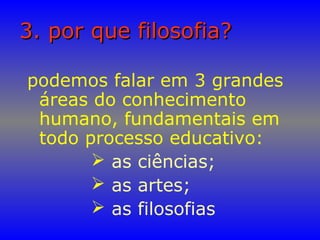 3. por que filosofia?3. por que filosofia?
podemos falar em 3 grandes
áreas do conhecimento
humano, fundamentais em
todo processo educativo:
 as ciências;
 as artes;
 as filosofias
 