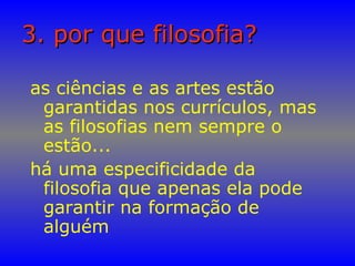 3. por que filosofia?3. por que filosofia?
as ciências e as artes estão
garantidas nos currículos, mas
as filosofias nem sempre o
estão...
há uma especificidade da
filosofia que apenas ela pode
garantir na formação de
alguém
 