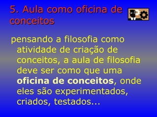 5. Aula como oficina de5. Aula como oficina de
conceitosconceitos
pensando a filosofia como
atividade de criação de
conceitos, a aula de filosofia
deve ser como que uma
oficina de conceitos, onde
eles são experimentados,
criados, testados...
 