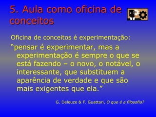 5. Aula como oficina de5. Aula como oficina de
conceitosconceitos
Oficina de conceitos é experimentação:
“pensar é experimentar, mas a
experimentação é sempre o que se
está fazendo – o novo, o notável, o
interessante, que substituem a
aparência de verdade e que são
mais exigentes que ela.”
G. Deleuze & F. Guattari, O que é a filosofia?
 