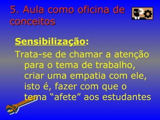 5. Aula como oficina de5. Aula como oficina de
conceitosconceitos
Sensibilização:
Trata-se de chamar a atenção
para o tema de trabalho,
criar uma empatia com ele,
isto é, fazer com que o
tema “afete” aos estudantes
 