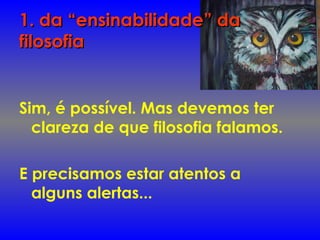 1. da “ensinabilidade” da1. da “ensinabilidade” da
filosofiafilosofia
Sim, é possível. Mas devemos ter
clareza de que filosofia falamos.
E precisamos estar atentos a
alguns alertas...
 