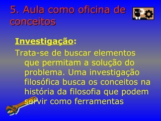 5. Aula como oficina de5. Aula como oficina de
conceitosconceitos
Investigação:
Trata-se de buscar elementos
que permitam a solução do
problema. Uma investigação
filosófica busca os conceitos na
história da filosofia que podem
servir como ferramentas
 