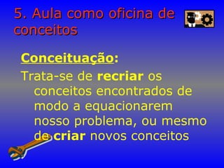 5. Aula como oficina de5. Aula como oficina de
conceitosconceitos
Conceituação:
Trata-se de recriar os
conceitos encontrados de
modo a equacionarem
nosso problema, ou mesmo
de criar novos conceitos
 